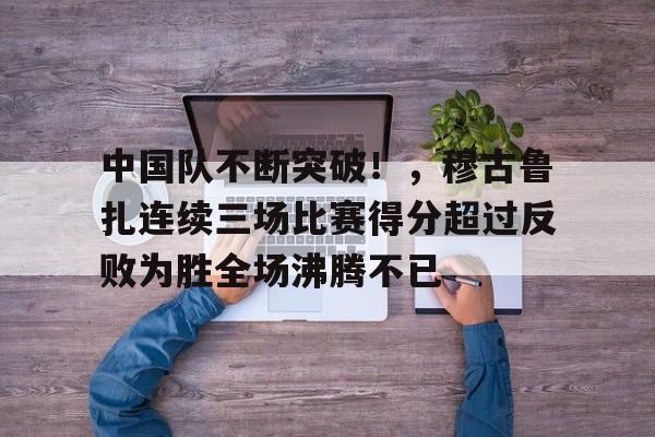 爱游戏-中国队不断突破！，穆古鲁扎连续三场比赛得分超过反败为胜全场沸腾不已的简单介绍