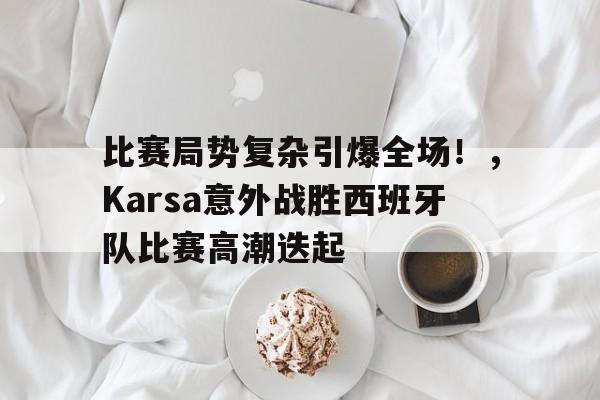 爱游戏-关于比赛局势复杂引爆全场！，Karsa意外战胜西班牙队比赛高潮迭起的信息