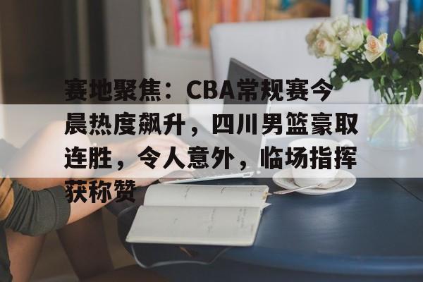 爱游戏-关于赛地聚焦：CBA常规赛今晨热度飙升，四川男篮豪取连胜，令人意外，临场指挥获称赞的信息