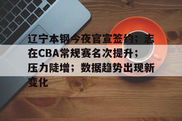 爱游戏官网-辽宁本钢今夜官宣签约；志在CBA常规赛名次提升；压力陡增；数据趋势出现新变化(辽宁本钢夏季对抗赛)