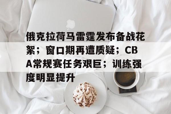 爱游戏体育-俄克拉荷马雷霆发布备战花絮；窗口期再遭质疑；CBA常规赛任务艰巨；训练强度明显提升的简单介绍
