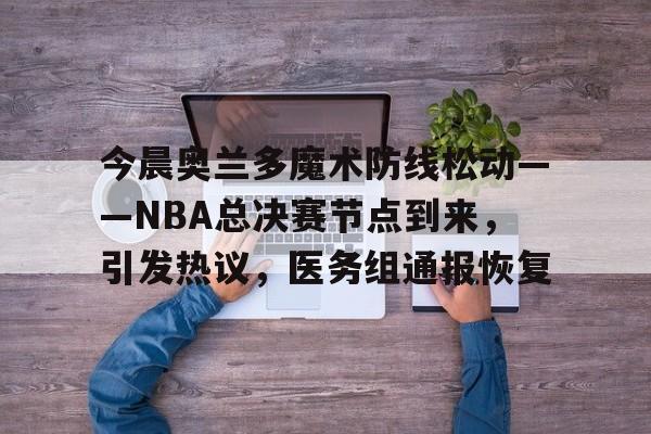 爱游戏-今晨奥兰多魔术防线松动——NBA总决赛节点到来，引发热议，医务组通报恢复的简单介绍